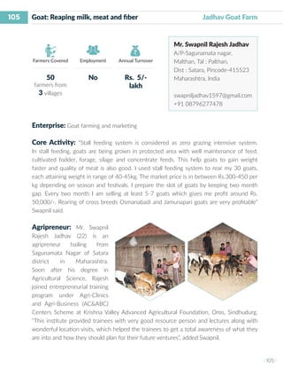 105
I 105 I
Farmers Covered Employment Annual Turnover
Enterprise: Goat farming and marketing
Core Activity: “Stall feeding system is considered as zero grazing intensive system.
In stall feeding, goats are being grown in protected area with well maintenance of feed,
cultivated fodder, forage, silage and concentrate feeds. This help goats to gain weight
faster and quality of meat is also good. I used stall feeding system to rear my 30 goats,
each attaining weight in range of 40-45kg. The market price is in between Rs.300-450 per
kg depending on season and festivals. I prepare the slot of goats by keeping two month
gap. Every two month I am selling at least 5-7 goats which gives me profit around Rs.
50,000/-. Rearing of cross breeds Osmanabadi and Jamunapari goats are very profitable”
Swapnil said.
Agripreneur: Mr. Swapnil
Rajesh Jadhav (22) is an
agripreneur hailing from
Sagunamata Nagar of Satara
district in Maharashtra.
Soon after his degree in
Agricultural Science, Rajesh
joined entrepreneurial training
program under Agri-Clinics
and Agri-Business (AC&ABC)
Centers Scheme at Krishna Valley Advanced Agricultural Foundation, Oros, Sindhudurg.
“This institute provided trainees with very good resource person and lectures along with
wonderful location visits, which helped the trainees to get a total awareness of what they
are into and how they should plan for their future ventures”, added Swapnil.
Goat: Reaping milk, meat and fiber 		 Jadhav Goat Farm
Mr. Swapnil Rajesh Jadhav
A/P-Sagunamata nagar,
Malthan, Tal : Palthan,
Dist : Satara, Pincode-415523
Maharashtra, India
swapniljadhav1597@gmail.com
+91 08796277478
50
farmers from
3 villages
No Rs. 5/-
lakh
 