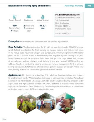 106
I 106 I
Farmers Covered Employment Annual Turnover
Rejuvenation blocking aging of fruit trees 	 	 Aaradhya Nursery
Mr. Sundar Janardan Zore
A/P-Revatwadi Nhaveli, aaros,
Tal : Sawantwadi
Dist: Sindhudurg
Pincode-416514,
Maharashtra, India
+91 07588953451
Enterprise: Fruit nursery and consultancy on old orchard rejuvenation.
Core Activity: “Total project cost of Rs. 5/- lakh got sanctioned under AC&ABC scheme
which helped to establish the fruit nursery for mango, cashew and Kokum fruit crops
in my native place Revatwadi village”, said Sunder Zore. Initially, he planted 100 mother
plants on his 2 acre of leased in land laterally with irrigation system costing Rs.50,000.
Most farmers wanted the variety of fruits trees that produce large, sweet fruit, mature
at an early age, and are relatively small in height. In a year, around 50,000 sapling are
sold out. Sunder is conducting training sessions on nursery management for the farmers.
Seeing his services, NABARD has offered him 36 percent subsidy on his loan. “Raise your
own planting material for sustainable agriculture: Sunder advised.
Agripreneur: Mr. Sunder Janardan Zore (25) hails from Revatwadi village and belongs
to small farmer’s family. With aspiration to involve in agri-business, he studied Agricultural
Science in his intermediate schooling. Soon after study, he joined training program under
Agri-Clinics and Agri-Business Centers (AC&ABC) Scheme at Krishna Valley Advanced
Agricultural Foundation, Oros, Sindhudurg. The training coordinator helped in preparation
of detailed project report (DPR) and submitted to bank.
450
farmers from
7 villages
2 skilled and
5 un-skilled
labor
Rs. 5/-
lakh
 