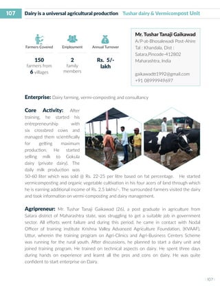 107
I 107 I
Farmers Covered Employment Annual Turnover
Enterprise: Dairy farming, vermi-composting and consultancy
Core Activity: After
training, he started his
entrepreneurship with
six crossbred cows and
managed them scientifically
for getting maximum
production. He started
selling milk to Gokula
dairy (private dairy). The
daily milk production was
50-60 liter which was sold @ Rs. 22-25 per litre based on fat percentage. He started
vermicomposting and organic vegetable cultivation in his four acers of land through which
he is earning additional income of Rs. 2.5 lakhs/-. The surrounded farmers visited the dairy
and took information on vermi-composting and dairy management.
Agripreneur: Mr. Tushar Tanaji Gaikawad (26), a post graduate in agriculture from
Satara district of Maharashtra state, was struggling to get a suitable job in government
sector. All efforts went failure and during this period, he came in contact with Nodal
Officer of training institute Krishna Valley Advanced Agriculture Foundation, (KVAAF),
Uttur, wherein the training program on Agri-Clinics and Agri-Business Centers Scheme
was running for the rural youth. After discussions, he planned to start a dairy unit and
joined training program. He trained on technical aspects on dairy. He spent three days
during hands on experience and learnt all the pros and cons on dairy. He was quite
confident to start enterprise on Dairy.
Dairy is a universal agricultural production Tushar dairy & Vermicompost Unit
Mr. Tushar Tanaji Gaikawad
A/P-at-Bhosalewadi Post-Ahire
Tal : Khandala, Dist :
Satara,Pincode-412802
Maharashtra, India
gaikawadtt1992@gmail.com
+91 08999949697
150
farmers from
6 villages
2
family
members
Rs. 5/-
lakh
 
