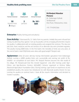 108
I 108 I
Farmers Covered Employment Annual Turnover
Healthy birds profiting more 	 		 Shri Sai Poultry Farm
Mr.Ranjeet Manohar
Pomane
At- Dattanagar Kolhale
Tal-Baramati
Dist-Pune, Maharashtra, India
+91 7745042366
Enterprise: Poultry farming and consultancy
Core Activity: “I borrowed Rs. 5/- lakhs from my parents, initially they were refused but
seeing my planning they agreed. I set up my poultry unit by arranging all amenities require
for poultry. I collaborated with an existing poultry and assigned the contract. The day one
old chick, feed, medicine and the vet services of on alternate day were provided regularly.
The poultry having 6000 birds. In the first batch, the mortality of birds was very poor, at
the end of batch, total 5960 birds were alive with good weight” Ranjeet said.
Agripreneur: Only 22 years old boy having intermediate agriculture from Dattanagar
Kolhale running a 6000 poultry birds unit successfully and earning net profit of Rs.
65000/- on completion of each batch. Mr. Ranjeet Pomane become the role model of
his village. Mr. Ranjeet,said that this miracle happened only after training under Agri-
Clinics and Agri-Business Centers (AC&ABC) Scheme organized at Krishna Valley
Advanced Agriculture Foundation Oros. During training, I got hands on experience at one
established poultry, the owner has introduced me with Baramati poultry therein he was
running his poultry on contract basis. I took all the require information and decided to
involve in poultry.
50
farmers from
3 villages
2
persons
Rs. 10/-
lakh
 