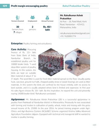 109
I 109 I
Farmers Covered Employment Annual Turnover
Profit margin encouraging poultry 	 Rahul Prakashkar Poultry
Mr. Rahulkumar Ashok
Prakashkar
At Post – 18, Patel Wadi, Korit
Road, Nandurbar – 425412,
Maharashtra, India
rahulkumarprakashkar@gmail.com
+91 7620001774
Enterprise: Poultry farming and consultancy
Core Activity: Procuring
finance of Rs. 15/- lakh
from State Bank of India,
Nandurbar Branch, he
established poultry unit for
10000 broiler birds. “I used
deep litter system of poultry
housing. In this system, the
birds are kept on suitable
litter material of about 3” to
5” depth. The word litter is used for fresh litter material spread on the floor. Usually paddy
husk, saw dust, ground nut hulls, chopped paddy straw or wood shavings are used as litter
materials. In this system the birds are confined to the house entirely, with no access to
land outside, and it is usually adopted where land is limited and expensive. In first year
his sales figure crosses Rs. 10/- lakh. By this inspiration, he expand the unit and presently
rearing 14000 broiler birds” Rahulkumar concluded.
Agripreneur: Mr. Rahulkumar Ashok Prakashkar (28) is a successful agripreneur in
poultry from Patelwadi of Nandurbar district in Maharashtra. Previously he was associated
with farming and involve in cultivation of paddy, wheat, maize and moong with the gross
annual income of Rs. 25000. In the year 2016, he joined training program under Agri-
Clinics and Agri-Business Centers (AC&ABC) Scheme organized Krishna Valley Advanced
Agriculture Foundation Jalgaon. Equipped with technical and managerial skill he wanted to
involve in poultry farming.
30
farmers from
7 villages
2
persons
Rs. 40/-
lakh
 