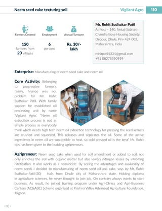 110
I 110 I
Farmers Covered Employment Annual Turnover
Neem seed cake texturing soil 	 		 	 Vigilant Agro
Mr. Rohit Sudhakar Patil
At Post – 140, Netaji Subhash
Chandra Bose Housing Society,
Deopur, Dhule, Pin- 424 002,
Maharashtra, India
rohitpatil4334@gmail.com
+91 08275590959
Enterprise: Manufacturing of neem seed cake and neem oil
Core Activity: Belonging
to progressive farmer’s
family, finance was not
problem for Mr. Rohit
Sudhakar Patil. With family
support he established oil
processing unit by name
‘Vigilant Agro’. “Neem oil
extraction process is not as
simple process as everybody
think which needs high tech neem oil extraction technology for pressing the seed kernels
are crushed and squeezed. This releases and separates the oil. Some of the active
ingredients in neem oil are susceptible to heat, so cold pressed oil is the best” Mr. Rohit
tips has been given to the budding agripreneurs.
Agripreneur: Neem seed cake when used for soil amendment or added to soil, not
only enriches the soil with organic matter but also lowers nitrogen losses by inhibiting
nitrification. It also works as a nematicide. By seeing the advantages and availability of
neem seeds I decided to manufacturing of neem seed oil and cake, says by Mr. Rohit
Sudhakar Patil (30)	 hails from Dhule city of Maharashtra state. Holding diploma
in agriculture sciences, he never thought to join job. On contrary always wants to start
business. As result, he joined training program under Agri-Clinics and Agri-Business
Centers (AC&ABC) Scheme organized at Krishna Valley Advanced Agriculture Foundation,
Jalgaon.
150
farmers from
20 villages
6
persons
Rs. 30/-
lakh
 