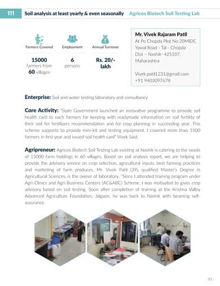111
I 111 I
Farmers Covered Employment Annual Turnover
Soil analysis at least yearly & even seasonally Agricos Biotech Soil Testing Lab
Mr. Vivek Rajaram Patil
At Po Chopda Plot No 20MIDC
Yawal Road - Tal - Chopda
Dist – Nashik- 425107,
Maharashtra
Vivek.patil1231@gmail.com
+91 9403097678
Enterprise: Soil and water testing laboratory and consultancy
Core Activity: “State Government launched an innovative programme to provide soil
health card to each farmers for keeping with readymade information on soil fertility of
their soil for fertilizers recommendation and for crop planning in succeeding year. This
scheme supports to provide mini-kit and testing equipment. I covered more than 1500
farmers in first year and issued soil health card” Vivek Said.
Agripreneur: Agricos Biotech Soil Testing Lab existing at Nashik is catering to the needs
of 15000 farm holdings in 60 villages. Based on soil analysis report, we are helping to
provide the advisory service on crop selection, agricultural inputs, best farming practices
and marketing of farm produces. Mr. Vivek Patil (39), qualified Master’s Degree in
Agricultural Sciences, is the owner of laboratory. “Since I attended training program under
Agri-Clinics and Agri-Business Centers (AC&ABC) Scheme, I was motivated to gives crop
advisory based on soil testing. Soon after completion of training at the Krishna Valley
Advanced Agriculture Foundation, Jalgaon, he was back to Nashik with beaming self-
assurance.
15000
farmers from
60 villages
6
persons
Rs. 20/-
lakh
 