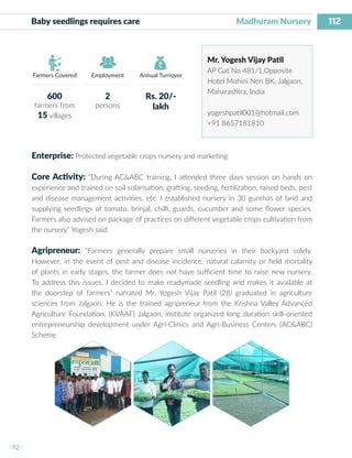 112
I 112 I
Farmers Covered Employment Annual Turnover
Baby seedlings requires care 	 		 Madhuram Nursery
Mr. Yogesh Vijay Patil
AP Gat No 481/1,Opposite
Hotel Mohini Neri BK, Jalgaon,
Maharashtra, India
yogeshpatil001@hotmail.com
+91 8657181810
Enterprise: Protected vegetable crops nursery and marketing
Core Activity: “During AC&ABC training, I attended three days session on hands on
experience and trained on soil solarisation, grafting, seeding, fertilization, raised beds, pest
and disease management activities, etc. I established nursery in 30 gunthas of land and
supplying seedlings of tomato, brinjal, chilli, guards, cucumber and some flower species.
Farmers also advised on package of practices on different vegetable crops cultivation from
the nursery” Yogesh said
Agripreneur: “Farmers generally prepare small nurseries in their backyard solely.
However, in the event of pest and disease incidence, natural calamity or field mortality
of plants in early stages, the farmer does not have sufficient time to raise new nursery.
To address this issues, I decided to make readymade seedling and makes it available at
the doorstep of farmers” narrated Mr. Yogesh Vijay Patil (28) graduated in agriculture
sciences from Jalgaon. He is the trained agripreneur from the Krishna Valley Advanced
Agriculture Foundation, (KVAAF) Jalgaon, institute organized long duration skill-oriented
entrepreneurship development under Agri-Clinics and Agri-Business Centers (AC&ABC)
Scheme.
600
farmers from
15 villages
2
persons
Rs. 20/-
lakh
 