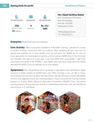 113
I 113 I
Farmers Covered Employment Annual Turnover
Raising birds for profit 	 			 Swabhiman Poultry
Mrs. Dipali Haribhau Belote
A/P- Devibhoyar Tal-Parrner
Dist-Ahmednagar,
Pincode- 413208
Maharashtra, India
100dipali@gmail.com
+91 9860253271
Enterprise: Poultry farming and marketing
Core Activity: “After successful completion of AC&ABC training, I decided to involve
in poultry farming, I discussed with my husband. After weighing all pros and cons he
agreed and motivate me to start poultry unit. He had given me 18000 Sq. Ft. area on
lease agreement for construction of poultry unit for rearing 10000 birds. In the first bath
the mortality rate was 8 %. I was glad, I can rear 9200 birds successfully. I sold them
and earned net profit of Rs. 87000/-“ Said Dipali, who was very happy with the efforts
provided by KVAAF, Pune to motivate her to start poultry.
Agripreneur: Mrs. Dipali Belote (29), a graduate in agriculture from Devibhoyar village
involved in broiler poultry of 10000 birds unit. “After marriage, I was sat idle in home.
My husband once briefed me about the Agri-Clinics and Agri-Business Centers (AC&ABC)
Scheme and suggested to join the training program. I have contacted the training institute
situated at Krishna Valley Advanced Agriculture Foundation (KVAAF), Pune and joined
training program. During training I visited an established poultry farm unit, and decided to
start venture in it” said Dipali.
250
farmers from
11 villages
4
persons
Rs. 15/-
lakh
 