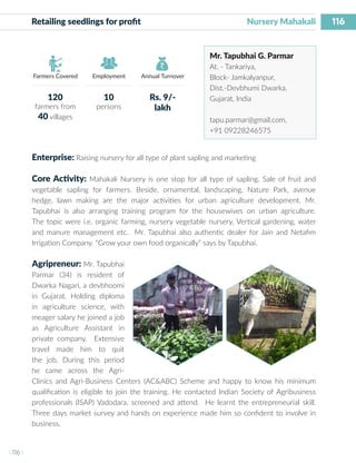 116
I 116 I
Farmers Covered Employment Annual Turnover
Retailing seedlings for profit 	 	 		 Nursery Mahakali
Mr. Tapubhai G. Parmar
At. - Tankariya,
Block- Jamkalyanpur,
Dist.-Devbhumi Dwarka,
Gujarat, India
tapu.parmar@gmail.com,
+91 09228246575
Enterprise: Raising nursery for all type of plant sapling and marketing
Core Activity: Mahakali Nursery is one stop for all type of sapling. Sale of fruit and
vegetable sapling for farmers. Beside, ornamental, landscaping, Nature Park, avenue
hedge, lawn making are the major activities for urban agriculture development. Mr.
Tapubhai is also arranging training program for the housewives on urban agriculture.
The topic were i.e. organic farming, nursery vegetable nursery, Vertical gardening, water
and manure management etc. Mr. Tapubhai also authentic dealer for Jain and Netafim
Irrigation Company. “Grow your own food organically” says by Tapubhai.
Agripreneur: Mr. Tapubhai
Parmar (34) is resident of
Dwarka Nagari, a devbhoomi
in Gujarat. Holding diploma
in agriculture science, with
meager salary he joined a job
as Agriculture Assistant in
private company. Extensive
travel made him to quit
the job. During this period
he came across the Agri-
Clinics and Agri-Business Centers (AC&ABC) Scheme and happy to know his minimum
qualification is eligible to join the training. He contacted Indian Society of Agribusiness
professionals (ISAP) Vadodara, screened and attend. He learnt the entrepreneurial skill.
Three days market survey and hands on experience made him so confident to involve in
business.
120
farmers from
40 villages
10
persons
Rs. 9/-
lakh
 