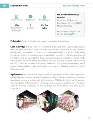 117
I 117 I
Farmers Covered Employment Annual Turnover
Chicken for meat 	 		 		 Wandre Poultry Farm
Mr. Kirankumar Ramaji
Wandre
At. Kanhan, Tal. Parsioni,
Dist. Nagpur. Pincode-441401,
Maharashtra, India
kiranabraham19@gmail.com
Mobile- 9970304878
Enterprise: Broiler Poultry farming, poultry composting and marketing
Core Activity: “Initially with own investment of Rs. 3.00 lakh, I constructed poultry
shed and purchased 3000 birds. Since the day old chick vulnerable for the predators
and diseases they need to be reared under controlled condition. Care should be taken
to maintain ambient temperature so as to avoid chick mortality. In the first year I reared
five batches and got a good profit. Being veterinarian expert, I managed to provide timely
medical aid to the chicks, hence the mortality rate was very less. Now the unit is running
with 5000 birds and turnover is reaches to 5.00 lakh. I tie- up with private poultry which
ensure timely supply of chicks, feed, medicine, vaccine and including marketing of birds”
Kirankumar said.
Agripreneur: Mr. Kirankumar Wandre (29), an agripreneur trained under Agri-Clinics
and Agri-Business Centres (AC&ABC) Scheme at KVAAF, Kanhan, Maharashtra, has been
successfully running a poultry unit with capacity of 5000 broiler birds. Mr. Kirankumar
after completion of his diploma in veterinary sciences wants to start his own enterprise.
AC&ABC training is blessing for him to brings his dream comes true says by Mr.
Kirankumar.
150
farmers from
12 villages
5
persons
Rs. 5/-
lakh
 