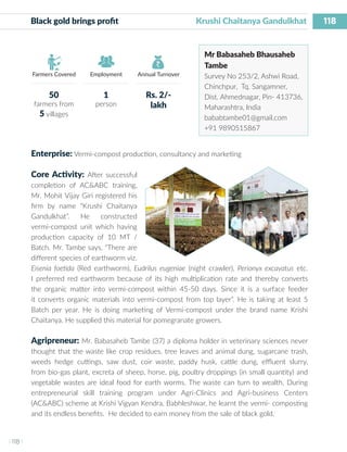 118
I 118 I
Farmers Covered Employment Annual Turnover
Black gold brings profit 	 	 	 Krushi Chaitanya Gandulkhat
Mr Babasaheb Bhausaheb
Tambe
Survey No 253/2, Ashwi Road,
Chinchpur, Tq. Sangamner,
Dist. Ahmednagar, Pin- 413736,
Maharashtra, India
bababtambe01@gmail.com
+91 9890515867
Enterprise: Vermi-compost production, consultancy and marketing
Core Activity: After successful
completion of AC&ABC training,
Mr. Mohit Vijay Giri registered his
firm by name “Krushi Chaitanya
Gandulkhat”. He constructed
vermi-compost unit which having
production capacity of 10 MT /
Batch. Mr. Tambe says, “There are
different species of earthworm viz.
Eisenia foetida (Red earthworm), Eudrilus eugeniae (night crawler), Perionyx excavatus etc.
I preferred red earthworm because of its high multiplication rate and thereby converts
the organic matter into vermi-compost within 45-50 days. Since it is a surface feeder
it converts organic materials into vermi-compost from top layer”. He is taking at least 5
Batch per year. He is doing marketing of Vermi-compost under the brand name Krishi
Chaitanya. He supplied this material for pomegranate growers.
Agripreneur: Mr. Babasaheb Tambe (37) a diploma holder in veterinary sciences never
thought that the waste like crop residues, tree leaves and animal dung, sugarcane trash,
weeds hedge cuttings, saw dust, coir waste, paddy husk, cattle dung, effluent slurry,
from bio-gas plant, excreta of sheep, horse, pig, poultry droppings (in small quantity) and
vegetable wastes are ideal food for earth worms. The waste can turn to wealth. During
entrepreneurial skill training program under Agri-Clinics and Agri-business Centers
(AC&ABC) scheme at Krishi Vigyan Kendra, Babhleshwar, he learnt the vermi- composting
and its endless benefits. He decided to earn money from the sale of black gold.
50
farmers from
5 villages
1
person
Rs. 2/-
lakh
 