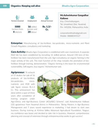 119
I 119 I
Farmers Covered Employment Annual Turnover
Organics: Keeping soil alive 	 		 Bhadra Agro Corporation
Mr.Ashwinkumar Gangadhar
Kallawe
A/p. Chincholisangam,
Tal. Umarkhed, Dist. Yavatmal,
Pin- 445206, Maharashtra, India
corporationbhadra@gmail.com
Mobile- 08888345527
Enterprise: Manufacturing of bio-fertilizer, bio-pesticides, micro-nutrients and Plant
Growth Regulator, consultancy and marketing
Core Activity: Bhadra Agro Corporation is established with own investment. A separate
R&D lab has been established by recruiting 16 skilled person. Around 150 tons of bio-
fertilizer has been manufactured from the unit. Agri-consultancy on organic farming is the
major activity of the unit. The main function of the shop includes the promotion of bio-
fertilizer through training, demonstration. “Organic farming is the boon for environmental
sustainability. Sell organic, buy organic.” Ashwinkumar said.
Agripreneur: “A network
of 57 dealers for sale of 16
products of bio-fertilizer,
bio-pesticides, micro-
nutrients and PGR with
sale figure crosses Rs.1.3
Cr. This achievement has
done within a span of three
years after completion of
training program under
Agri-Clinics and Agri-Business Center (AC&ABC) Scheme”, said Ashwinkumar Kallawe
(33) agripreneur from Yavatmal district in Maharashtra. “Being Masters in Agri-Business
Management and 7 years sound experience in marketing, I had dream to start own
business. During training at Krishna Valley Advanced Agricultural Foundation, Nagpur,
my confidence was boost and decided to take risk in business. However, comprehensive
planning and concept of extension through entrepreneurship works to get success”.
5000
farmers from
4 districts
16 skilled
person and
20 labour
Rs. 1.3/-
Cr.
 