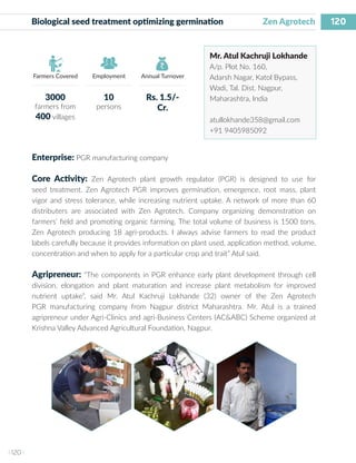 120
I 120 I
Farmers Covered Employment Annual Turnover
Biological seed treatment optimizing germination 	 Zen Agrotech
Mr. Atul Kachruji Lokhande
A/p. Plot No. 160,
Adarsh Nagar, Katol Bypass,
Wadi, Tal. Dist. Nagpur,
Maharashtra, India
atullokhande358@gmail.com
+91 9405985092
Enterprise: PGR manufacturing company
Core Activity: Zen Agrotech plant growth regulator (PGR) is designed to use for
seed treatment. Zen Agrotech PGR improves germination, emergence, root mass, plant
vigor and stress tolerance, while increasing nutrient uptake. A network of more than 60
distributers are associated with Zen Agrotech. Company organizing demonstration on
farmers’ field and promoting organic farming. The total volume of business is 1500 tons.
Zen Agrotech producing 18 agri-products. I always advise farmers to read the product
labels carefully because it provides information on plant used, application method, volume,
concentration and when to apply for a particular crop and trait” Atul said.
Agripreneur: “The components in PGR enhance early plant development through cell
division, elongation and plant maturation and increase plant metabolism for improved
nutrient uptake”, said Mr. Atul Kachruji Lokhande (32) owner of the Zen Agrotech
PGR manufacturing company from Nagpur district Maharashtra. Mr. Atul is a trained
agripreneur under Agri-Clinics and agri-Business Centers (AC&ABC) Scheme organized at
Krishna Valley Advanced Agricultural Foundation, Nagpur.
3000
farmers from
400 villages
10
persons
Rs. 1.5/-
Cr.
 