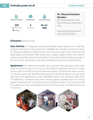 123
I 123 I
Farmers Covered Employment Annual Turnover
Profitable poultry for all 	 		 		 Ambika Poultry
Mr. Vidyanand Surykant
Khandare
A/P- Ranbambuli Tal- Kudal
Dist-Sindhudurg, Maharashtra,
India
vidyanand33342@gmail.com
Mob No.9421013324
Enterprise: Poultry farming
Core Activity: Mr. Vidyanand had prepared Detailed Project Report of Rs. 10.00 lakh
and got sanctioned from Union Bank, Oros. NABARD also provided a 36 percent subsidy.
Mr. Vidyanand registered ‘Ambika Poultry’ and constructed poultry shed. He tied-up with
Royal poultry and purchased 5000 broiler birds. A regular supply of chick, feed, medicine
and buy-back facilities given by Royal poultry. Mr. Khandare taking 5 batches of poultry in
the year. He also advising the surrounding unemployed rural youth on poultry framing.
Agripreneur: Mr. Vidyanand Khandare (26) is basically from agriculture family. After
study he started farming in his 6 acre of land. Being an agriculture graduate he always
tried to improve his skill and eager to know every aspects of farming from various sources,
i.e. trainings, experts talk, departmental personnel etc. During this period, he knows about
Agri-Clinics and Agri-Business Centers (AC&ABC) Scheme. He contacted nodal officer
of KVAAF-Oros, Sindhudurg and joined training program. Speaking about the training
program, Vidyanand said “I have learnt how to market the products, how to interact with
the people, how to plan and expand the business and how to give consultancy services to
the Farmers”.
150
farmers from
5 villages
6
persons
Rs. 6/-
lakh
 