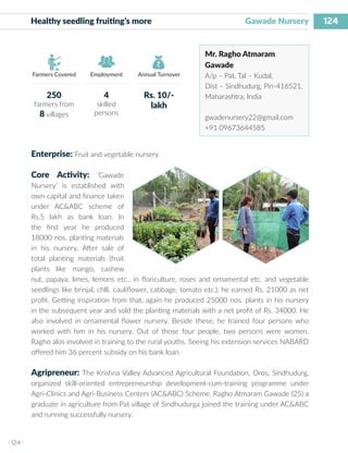 124
I 124 I
Farmers Covered Employment Annual Turnover
Healthy seedling fruiting’s more 	 			 Gawade Nursery
Mr. Ragho Atmaram
Gawade
A/p – Pat, Tal – Kudal,
Dist – Sindhudurg, Pin-416521,
Maharashtra, India
gwadenursery22@gmail.com
+91 09673644585
Enterprise: Fruit and vegetable nursery
Core Activity: ‘Gawade
Nursery’ is established with
own capital and finance taken
under AC&ABC scheme of
Rs.5 lakh as bank loan. In
the first year he produced
18000 nos. planting materials
in his nursery. After sale of
total planting materials (fruit
plants like mango, cashew
nut, papaya, limes, lemons etc., in floriculture, roses and ornamental etc. and vegetable
seedlings like brinjal, chlli, cauliflower, cabbage, tomato etc.), he earned Rs. 21000 as net
profit. Getting inspiration from that, again he produced 25000 nos. plants in his nursery
in the subsequent year and sold the planting materials with a net profit of Rs. 34000. He
also involved in ornamental flower nursery. Beside these, he trained four persons who
worked with him in his nursery. Out of those four people, two persons were women.
Ragho alos involved in training to the rural youths. Seeing his extension services NABARD
offered him 36 percent subsidy on his bank loan.
Agripreneur: The Krishna Valley Advanced Agricultural Foundation, Oros, Sindhudurg,
organized skill-oriented entrepreneurship development-cum-training programme under
Agri-Clinics and Agri-Business Centers (AC&ABC) Scheme. Ragho Atmaram Gawade (25) a
graduate in agriculture from Pat village of Sindhudurga joined the training under AC&ABC
and running successfully nursery.
250
farmers from
8 villages
4
skilled
persons
Rs. 10/-
lakh
 