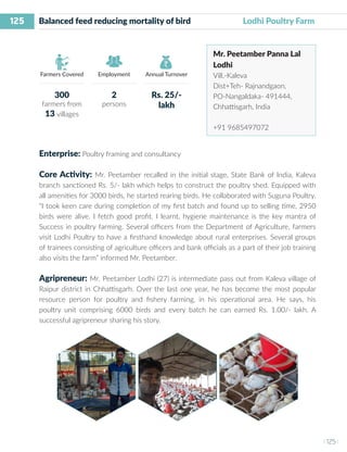 125
I 125 I
Farmers Covered Employment Annual Turnover
Balanced feed reducing mortality of bird 	 	 Lodhi Poultry Farm
Mr. Peetamber Panna Lal
Lodhi
Vill.-Kaleva
Dist+Teh- Rajnandgaon,
PO-Nangaldaka- 491444,
Chhattisgarh, India
+91 9685497072
Enterprise: Poultry framing and consultancy
Core Activity: Mr. Peetamber recalled in the initial stage, State Bank of India, Kaleva
branch sanctioned Rs. 5/- lakh which helps to construct the poultry shed. Equipped with
all amenities for 3000 birds, he started rearing birds. He collaborated with Suguna Poultry.
“I took keen care during completion of my first batch and found up to selling time, 2950
birds were alive. I fetch good profit. I learnt, hygiene maintenance is the key mantra of
Success in poultry farming. Several officers from the Department of Agriculture, farmers
visit Lodhi Poultry to have a firsthand knowledge about rural enterprises. Several groups
of trainees consisting of agriculture officers and bank officials as a part of their job training
also visits the farm” informed Mr. Peetamber.
Agripreneur: Mr. Peetamber Lodhi (27) is intermediate pass out from Kaleva village of
Raipur district in Chhattisgarh. Over the last one year, he has become the most popular
resource person for poultry and fishery farming, in his operational area. He says, his
poultry unit comprising 6000 birds and every batch he can earned Rs. 1.00/- lakh. A
successful agripreneur sharing his story.
300
farmers from
13 villages
2
persons
Rs. 25/-
lakh
 