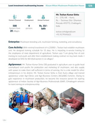 126
I 126 I
Farmers Covered Employment Annual Turnover
Least investment mushrooming income Kissan Mitan Mushroom Production House
Mr. Toshan Kumar Sinha
H. – 270, Vill. – Kurra,
Po. – Tarsinwa, Dist- Dhamtari,
Pincode-493773, Chattisgarh,
India
toshan.sinh@gmail.com
+91 9179545621
Enterprise: Mushroom breeding unit, mushroom farming, marketing, and consultancy
Core Activity: With minimal investment of rs.25000/-, Toshan had establish mushroom
unit. He designed training schedule for 15 days. He is imparting in-service training to
the employees of state department of agriculture. Toshan says “I am giving free of cost
training to rural youth and after their establishment making contract on buy back mode. I
developed six SHG for 80 tribal women in six villages”.
Agripreneur: Mr. Toshan Kumar Sinha (30) graduated in agriculture uses to guide local
unemployed rural youths for production and marketing of mushroom, and also supply
with spawn to make them self-sufficient in terms of earning. He is a role model for other
entrepreneurs in his district. Mr. Toshan Kumar Sinha is from Kurra village and trained
agripreneur under Agri-Clinics and Agri-Business Centers (AC&ABC) Scheme. Owing to
gain experience in mushroom production, he become the resource person for aspiring
agripreneur of Indian Society of Agri-Business Professionals (ISAP), Chhattisgarh wherein
he took training on entrepreneurship.
500
farmers from
20 villages
4
persons
Rs. 10/-
lakh
 