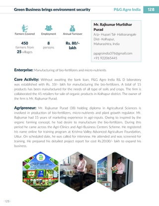 128
I 128 I
Farmers Covered Employment Annual Turnover
Green Business brings environment security 	 P&G Agro India
Mr. Rajkumar Murlidhar
Purad
A/p- Hupari Tal- Hatkanangale
Dist- Kolhapur,
Maharashtra, India
pgagroindia376@gmail.com
+91 922065445
Enterprise: Manufacturing of bio-fertilizers and micro-nutrients
Core Activity: Without awaiting the bank loan, P&G Agro India R& D laboratory
was established with Rs. 10/- lakh for manufacturing the bio-fertilizers. A total of 15
products has been manufactured for the needs of all type of soils and crops. The firm is
collaborated the 45 retailers for sale of organic products in Kolhapur district. The owner of
the firm is Mr. Rajkumar Purad.
Agripreneur: Mr. Rajkumar Purad (38) holding diploma in Agricultural Sciences is
involved in production of bio-fertilizers, micro-nutrients and plant growth regulator. Mr.
Rajkumar had 15 years of marketing experience in agri-inputs. Owing to inspired by the
organic farming concept, he had desire to manufacture the bio-fertilizers. During this
period he came across the Agri-Clinics and Agri-Business Centers Scheme. He registered
his name online for training program at Krishna Valley Advanced Agriculture Foundation,
Uttur. On scheduled date, he was called for interview. He attended and was screened for
training. He prepared his detailed project report for cost Rs.20.00/- lakh to expand his
business.
450
farmers from
25 villages
8
persons
Rs. 80/-
lakh
 