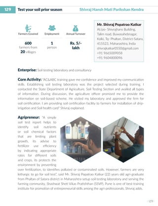 129
I 129 I
Farmers Covered Employment Annual Turnover
Test your soil prior season 	 Shivraj Hansh Mati Parikshan Kendra
Mr. Shivraj Popatrao Katkar
At/po- Shivrajhans Building,
Talim road, Buwasahebnagar,
Kolki, Tq- Phaltan, District-Satara,
415523, Maharashtra, India
shivrajkatkar0550@gmail.com
+91 9665009058
+91 9604800096
Enterprise: Soil testing laboratory and consultancy
Core Activity: “AC&ABC training gave me confidence and improved my communication
skills. Establishing soil testing laboratory was the project selected during training. I
contacted the State Department of Agriculture, Soil Testing Section and availed all types
of information. During discussion, the agriculture officer promised me to provide the
information on soil-based scheme. He visited my laboratory and approved the firm for
soil certification. I am providing soil certification facility to farmers for installation of drip-
irrigation and Soil health card” Shivraj explained.
Agripreneur: “A simple
soil test report helps to
identify soil nutrients
or soil chemical factors
that are limiting plant
growth, its advise to
fertilizer use efficiency
by indicating appropriate
rates for different soils
and crops, its protects the
environment by preventing
over fertilization, to identifies polluted or contaminated soils. However, farmers are very
lethargic to go for soil test”, said Mr. Shivraj Popatrao Katkar (22) years old agri-graduate
from Phaltan of Satara district in Maharashtra setup soil testing laboratory and serving the
farming community. Shashwat Sheti Vikas Pratishthan (SSVP), Pune is one of best training
institute for promotion of entrepreneurial skills among the agri-professionals, Shivraj adds.
600
farmers from
20 villages
1
person
Rs. 5/-
lakh
 