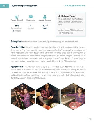 131
I 131 I
Farmers Covered Employment Annual Turnover
Mycelium spawning profit 	 			 S.K.Mushroom Farm
Mr. Rishabh Pandey
At-Po-Salempur, Tq-Muntalpur,
Sitapur district, Uttar Pradesh,
India
pandeyrishabh953@gmail.com
+91 7007192585
Enterprise: Button mushroom cultivation, spawn breeding unit and consultancy
Core Activity: “I started mushroom spawn breeding unit and supplying to the farmers.
Even until a few years ago, farmers here depended entirely on growing tomatoes and
other vegetables and faced tough times whenever the crop failed due to the vagaries of
nature. Mushroom has reduced the village’s livelihood risk. Today, villagers can bank on an
assured income from mushroom, which is grown indoors,” says Rishabh. “I want to grow
mushroom indoors round the year. Hence I applied for bank loan” Rishabh adds.
Agripreneur: Mr. Rishabh Pandey aged 21, invested over ₹15,000 to construct a
kuchha shed in a 400 sq. ft. area for mushroom cultivation. Initially harvesting, he earned
₹33,000 and never looked back. Mr. Rishabh is the trained agripreneur under Agri-Clinics
and Agri-Business Cenetrs scheme. He attended training organized at Jubilant Agriculture
Rural Development Society (JARDS), Agra.
150
farmers from
5 villages
5
persons
Rs. 3/-
lakh
 