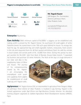 132
I 132 I
Farmers Covered Employment Annual Turnover
Piggery is emerging business in rural India Shri Ganga Ram Suwar Palan Kendra
Mr. Yogesh Kuamr
Vill-Yangpur, Po- Durmaradur,
District-Lakhimpur Kheri,
Uttar Pradesh, India
yuvrajdutta949@gmail.com
+91 9557855915
Enterprise: Pig farming
Core Activity: With minimum capital of Rs.5000/- a piggery can be established and
making profit is proved by Mr. Yogesh Kumar. He purchased 10 small piglets of white
Yorkshire breed. He reared them in the 700 sq.ft space behind his house. To arrange the
food for pig, He approached big and small vegetable markets, restaurants, food corners
in the city and requested them for all their wasted and leftover food. He sold the animals
in local market and earned profit of Rs. 15,000 from them. During this period my loan
got sanction for Rs.5.00/- lakh from Bank of Baroda, Sirsava Kalan branch. “I expanded
my business and purchase 25 white Yorkshire. The flesh of the pig is in huge demand in
our state and also in the
neighboring states of Bihar
and Assam. The journey
of his entrepreneurship
shared by Mr. Yogesh.
I am encouraging the
unemployed rural youth
and supplying them piglets
for establishment of small
scale pig unit” Yogesh adds.
Agripreneur: Mr. Yogesh Kumar (24), an intermediate in agriculture from Yangpur village
of Lakhimpur Kheri district of Uttar Pradesh, is involved in pig farming. Yogesh is the
trained agripreneur under Agri-Clinics and Agri-Business Cenetrs Scheme. He attended
training program organized at Jubilant Agriculture Rural Development Society (JARDS),
Agra.
95
farmers from
15 villages
1
person
Rs. 5/-
lakh
 
