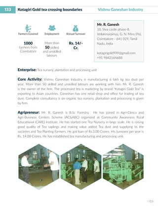 133
I 133 I
Farmers Covered Employment Annual Turnover
Kotagiri Gold tea crossing boundaries Vishnu Ganeshan Industry
Mr. R. Ganesh
10, Siva castle phase-II,
Vellakinarpirivu, G. N. Mins (Po),
Coimbatore - 641 029, Tamil
Nadu, India
kotagirigold999@gmail.com
+91 9842164688
Enterprise: Tea nursery, plantation and processing unit
Core Activity: Vishnu Ganeshan Industry is manufacturing 6 lakh kg tea dust per
year. More than 50 skilled and unskilled labours are working with him. Mr. R. Ganesh
is the owner of the firm. The processed tea is marketing by brand “Kotagiri Gold Tea” is
exporting to Asian countries. Ganeshan has one retail shop and office for trading of tea
dust. Complete consultancy is on organic tea nursery, plantation and processing is given
by firm.
Agripreneur: Mr. R. Ganesh is B.Sc Forestry. He has joined in Agri-Clinics and
Agri-Business Centers Scheme (AC&ABC) organized at Community Awareness Rural
Educational (CARE) Institute. He has started one Tea Nursery in large scale. He is raising
good quality of Tea saplings and making value added Tea dust and supplying to the
societies and Tea Planting Farmers. He got loan of Rs.3.00 Crores. His turnover per year is
Rs. 14.00 Crores. He has established tea manufacturing and processing unit.
1000
farmers from
Coimbatore
More than
50 skilled
and unskilled
labours
Rs. 14/-
Cr.
 