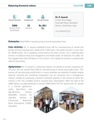 134
I 134 I
Farmers Covered Employment Annual Turnover
Balancing livestock rations 	 			 Feed Mill
Dr. P. Jayavel
6/126, Anna Nagar,
Paramathi Road, Namakkal
District, Tamil Nadu, India
+91 9943975173
Enterprise: Feed Mill for manufacturing of animal and poultry Feed
Core Activity: Dr. P. Javavel established feed mill for manufacturing of animal and
poultry feed by investing own capital of Rs. 5.00 Crores. His yearly turnover is more than
Rs. 80.00 Crores. He is supplying animal feed to the dairy farmers. He is advising dairy
farmers on balanced feed and management and timely intake of medicines for cattle. He
has engaged more than 40 labours in his concern. He is doing this business in partnership
with his two friends.
Agripreneur: Dr. P. Jayavel is a Veterinary Doctor. He worked in private companies for
10 years. He has started Feed Mill for manufacturing of animal and poultry feed. “The
process of manufacturing animal feed is a means whereby raw materials of widely ranging
physical, chemical and nutritional composition can be converted into a homogenous
mixture suitable for producing a desired nutritional response in the animal to which the
mixture is fed. The complete process required keen observations. With the help of 40
skilled labour, my daily production is around 1000 Metric Ton” Dr. Jayavel said. Dr. Jayavel
is a trained agripreneur
under Agri-Clinics and
Agri-Business Centers
(AC&ABC) Scheme. He
attended training at
Community Awareness
Rural Educational (CARE),
Namakkal.
5000
farmers from
Tamil Nadu
25
persons
Rs. 80/-
Cr.
 