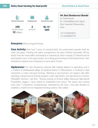 135
I 135 I
Farmers Covered Employment Annual Turnover
Dairy-Goat farming for dual profit 	 	 Kranti Dairy & Goat Farm
Mr. Ravi Shankarrao Ukande
At. Dolmbawadi
Po. Chikhali(Ejara) Tal. Digras
Dist: Yavatmal, Maharashtra,
India
+91 9130603811,
+91 8698887793
Enterprise: Dairy and goat farming
Core Activity: Ravi had 7 acres of ancestral land. He constructed separate shed for
cows and goats. Feeding and water arrangements has been finished separately. All the
waste from the shed collect and keeping in compost pit. Ravi is rearing 15 Sahiwal and 10
local breeds’ cows. In the goat section, he is doing goat farming of Osmanbadi breed. Ravi
intended to expand more enterprises in same piece of land.
Agripreneur: Mr. Ravi Shankarrao Ukande (30), holding diploma in agriculture and is
a resident of Dolmbawadi village of Yavatmal district in Maharashtra, is involved in duel
enterprises i.e dairy and goat farming. “Working in two business can happen only after
attending entrepreneurial training program under Agri-Clinics and Agri-Business Centers
(AC&ABC) Scheme”, said Ravi. “During training at Krishna Valley Advanced Agricultural
Foundation, Nagpur, I have visited an established farm house. The owner was running
more than 7 enterprises simultaneously, motivated by the farm, I was also decided to
establish a model farm on integrated farming systems”, Ravi added.
250
farmers from
12 villages
2
persons
Rs. 4/-
lakh
 