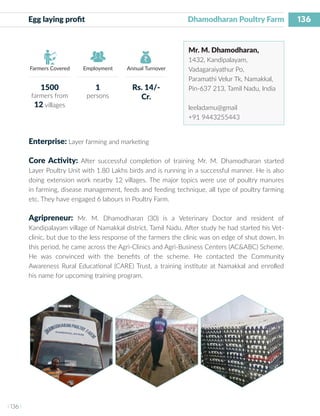 136
I 136 I
Farmers Covered Employment Annual Turnover
Egg laying profit 	 		 Dhamodharan Poultry Farm
Mr. M. Dhamodharan,
1432, Kandipalayam,
Vadagaraiyathur Po,
Paramathi Velur Tk, Namakkal,
Pin-637 213, Tamil Nadu, India
leeladamu@gmail
+91 9443255443
Enterprise: Layer farming and marketing
Core Activity: After successful completion of training Mr. M. Dhamodharan started
Layer Poultry Unit with 1.80 Lakhs birds and is running in a successful manner. He is also
doing extension work nearby 12 villages. The major topics were use of poultry manures
in farming, disease management, feeds and feeding technique, all type of poultry farming
etc. They have engaged 6 labours in Poultry Farm.
Agripreneur: Mr. M. Dhamodharan (30) is a Veterinary Doctor and resident of
Kandipalayam village of Namakkal district, Tamil Nadu. After study he had started his Vet-
clinic, but due to the less response of the farmers the clinic was on edge of shut down. In
this period, he came across the Agri-Clinics and Agri-Business Centers (AC&ABC) Scheme.
He was convinced with the benefits of the scheme. He contacted the Community
Awareness Rural Educational (CARE) Trust, a training institute at Namakkal and enrolled
his name for upcoming training program.
1500
farmers from
12 villages
1
persons
Rs. 14/-
Cr.
 
