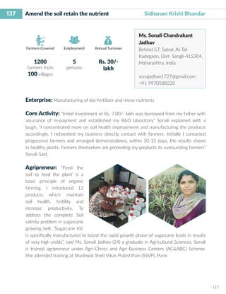 137
I 137 I
Farmers Covered Employment Annual Turnover
Amend the soil retain the nutrient Sidharam Krishi Bhandar
Ms. Sonali Chandrakant
Jadhav
Behind S.T. Satnd, At-Tal-
Kadegaon, Dist- Sangli-415304,
Maharashtra, India
sonajadhav1727@gmail.com
+91 9970588220
Enterprise: Manufacturing of bio-fertilizer and micro-nutrients
Core Activity: “Initial Investment of Rs. 7.00/- lakh was borrowed from my father with
assurance of re-payment and established my R&D laboratory” Sonali explained with a
laugh, “I concentrated more on soil health improvement and manufacturing the products
accordingly. I networked my business directly contact with farmers. Initially I contacted
progressive farmers and arranged demonstrations, within 10-15 days, the results shows
in healthy plants. Farmers themselves are promoting my products to surrounding farmers”
Sonali Said.
Agripreneur: “Feed the
soil to feed the plant’ is a
basic principle of organic
farming. I introduced 12
products which maintain
soil health, fertility and
increase productivity. To
address the complete Soil
salinity problem in sugarcane
growing belt, ‘Sugarcane Kit’
is specifically manufactured to boost the rapid growth phase of sugarcane leads in results
of very high yields”, said Ms. Sonali Jadhav (24) a graduate in Agricultural Sciences. Sonali
is trained agripreneur under Agri-Clinics and Agri-Business Centers (AC&ABC) Scheme.
She attended training at Shashwat Sheti Vikas Pratishthan (SSVP), Pune.
1200
farmers from
100 villages
5
persons
Rs. 30/-
lakh
 