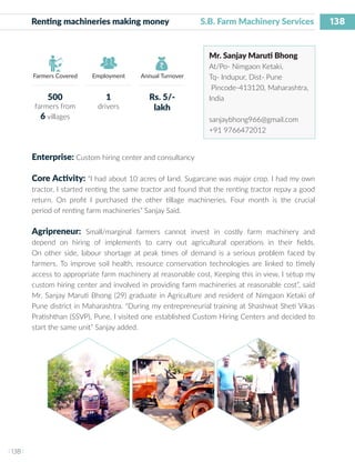 138
I 138 I
Farmers Covered Employment Annual Turnover
Renting machineries making money 		 S.B. Farm Machinery Services
Mr. Sanjay Maruti Bhong
At/Po- Nimgaon Ketaki,
Tq- Indupur, Dist- Pune
Pincode-413120, Maharashtra,
India
sanjaybhong966@gmail.com
+91 9766472012
Enterprise: Custom hiring center and consultancy
Core Activity: “I had about 10 acres of land. Sugarcane was major crop. I had my own
tractor, I started renting the same tractor and found that the renting tractor repay a good
return. On profit I purchased the other tillage machineries. Four month is the crucial
period of renting farm machineries” Sanjay Said.
Agripreneur: Small/marginal farmers cannot invest in costly farm machinery and
depend on hiring of implements to carry out agricultural operations in their fields.
On other side, labour shortage at peak times of demand is a serious problem faced by
farmers. To improve soil health, resource conservation technologies are linked to timely
access to appropriate farm machinery at reasonable cost. Keeping this in view, I setup my
custom hiring center and involved in providing farm machineries at reasonable cost”, said
Mr. Sanjay Maruti Bhong (29) graduate in Agriculture and resident of Nimgaon Ketaki of
Pune district in Maharashtra. “During my entrepreneurial training at Shashwat Sheti Vikas
Pratishthan (SSVP), Pune, I visited one established Custom Hiring Centers and decided to
start the same unit” Sanjay added.
500
farmers from
6 villages
1
drivers
Rs. 5/-
lakh
 