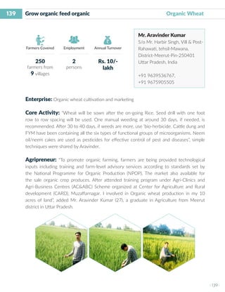 139
I 139 I
Farmers Covered Employment Annual Turnover
Grow organic feed organic 		 Organic Wheat
Mr. Aravinder Kumar
S/o Mr. Harbir Singh, Vill & Post-
Rahawati, tehsil-Mawana,
District-Meerut-Pin-250401
Uttar Pradesh, India
+91 9639536767,
+91 9675905505
Enterprise: Organic wheat cultivation and marketing
Core Activity: “Wheat will be sown after the on-going Rice. Seed drill with one foot
row to row spacing will be used. One manual weeding at around 30 days, if needed, is
recommended. After 30 to 40 days, if weeds are more, use ‘bio-herbicide. Cattle dung and
FYM have been containing all the six types of functional groups of microorganisms. Neem
oil/neem cakes are used as pesticides for effective control of pest and diseases”, simple
techniques were shared by Aravinder.
Agripreneur: “To promote organic farming, farmers are being provided technological
inputs including training and farm-level advisory services according to standards set by
the National Programme for Organic Production (NPOP). The market also available for
the sale organic crop produces. After attended training program under Agri-Clinics and
Agri-Business Centres (AC&ABC) Scheme organized at Center for Agriculture and Rural
development (CARD), Muzaffarnagar. I involved in Organic wheat production in my 10
acres of land”, added Mr. Aravinder Kumar (27), a graduate in Agriculture from Meerut
district in Uttar Pradesh.
250
farmers from
9 villages
2
persons
Rs. 10/-
lakh
 