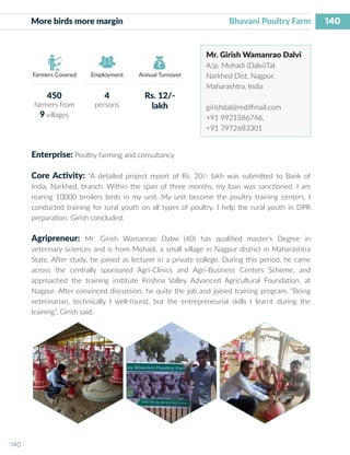 140
I 140 I
Farmers Covered Employment Annual Turnover
More birds more margin 					 Bhavani Poultry Farm
Mr. Girish Wamanrao Dalvi
A/p. Mohadi (Dalvi)Tal.
Narkhed Dist. Nagpur,
Maharashtra, India
girishdal@rediffmail.com
+91 9921586746,
+91 7972683301
Enterprise: Poultry farming and consultancy
Core Activity: “A detailed project report of Rs. 20/- lakh was submitted to Bank of
India, Narkhed, branch. Within the span of three months, my loan was sanctioned. I am
rearing 10000 broilers birds in my unit. My unit become the poultry training centers, I
conducted training for rural youth on all types of poultry. I help the rural youth in DPR
preparation. Girish concluded.
Agripreneur: Mr. Girish Wamanrao Dalwi (40) has qualified master’s Degree in
veterinary sciences and is from Mohadi, a small village in Nagpur district in Maharashtra
State. After study, he joined as lecturer in a private college. During this period, he came
across the centrally sponsored Agri-Clinics and Agri-Business Centers Scheme, and
approached the training institute Krishna Valley Advanced Agricultural Foundation, at
Nagpur. After convinced discussion, he quite the job and joined training program. “Being
veterinarian, technically I well-found, but the entrepreneurial skills I learnt during the
training”, Girish said.
450
farmers from
9 villages
4
persons
Rs. 12/-
lakh
 