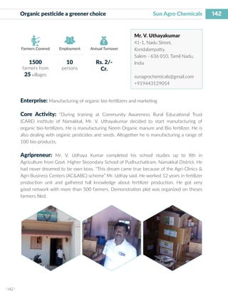 142
I 142 I
Farmers Covered Employment Annual Turnover
Organic pesticide a greener choice 			 Sun Agro Chemicals
Mr. V. Uthayakumar
41-1, Nadu Street,
Kondalampatty,
Salem - 636 010, Tamil Nadu,
India
sunagrochemicals@gmail.com
+919443129054
Enterprise: Manufacturing of organic bio-fertilizers and marketing
Core Activity: “During training at Community Awareness Rural Educational Trust
(CARE) institute of Namakkal, Mr. V. Uthayakumar decided to start manufacturing of
organic bio-fertilizers. He is manufacturing Neem Organic manure and Bio fertilizer. He is
also dealing with organic pesticides and seeds. Altogether he is manufacturing a range of
100 bio-products.
Agripreneur: Mr. V. Udhaya Kumar completed his school studies up to Xth in
Agriculture from Govt. Higher Secondary School of Pudhuchattram, Namakkal District. He
had never dreamed to be own boss. “This dream came true because of the Agri-Clinics &
Agri-Business Centers (AC&ABC) scheme” Mr. Udhay said. He worked 12 years in fertilizer
production unit and gathered full knowledge about fertilizer production. He got very
good network with more than 500 farmers. Demonstration plot was organized on theses
farmers filed.
1500
farmers from
25 villages
10
persons
Rs. 2/-
Cr.
 