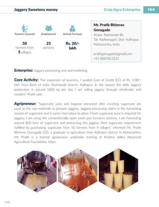 144
I 144 I
Farmers Covered Employment Annual Turnover
Jaggery Sweetens money 			 Crop Agro Enterprise
Mr. Pratik Bhimrao
Gonugade
At/po- Rashiwade Bk.
Tal- Radhanagari, Dist- Kolhapur,
Maharashtra, India
pratikgonugade@gmail.com
+91 8007813231
Enterprise: Jaggary processing unit and marketing
Core Activity: “For expansion of business, I availed Cost of Credit (CC) of Rs. 1.00/-
lakh from Bank of India, Rashiwade branch, Kolhapur. In the season the daily Jaggery
production is around 1000 kg per day. I am selling jaggary through wholesaler and
retailers” Pratik said.
Agripreneur: “Sugarcane juice and bagasse extracted after crushing sugarcane are
used as the raw materials to prepare Jaggery. Jaggary processing starts in the harvesting
season of sugarcane and it varies from place to place. Fresh sugarcane juice is required for
jaggary. I am using the conventionally open earth pan furnaces process. I am harvesting
around 800 tons of sugarcane and processing the jaggery. Rest sugarcane requirement
fulfilled by purchasing sugarcane from 50 farmers from 4 villages” informed Mr. Pratik
Bhimrao Gonugade (22), a graduate in agriculture from Kolhapur district in Maharashtra.
Mr. Pratik is a trained agripreneur undertake training at Krishna Valley Advanced
Agriculture Foundation, Uttur.
50
farmers from
5 villages
25
persons
Rs. 20/-
lakh
 