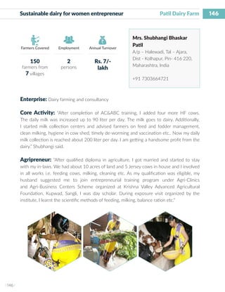 146
I 146 I
Farmers Covered Employment Annual Turnover
Sustainable dairy for women entrepreneur	 	 Patil Dairy Farm
Mrs. Shubhangi Bhaskar
Patil
A/p – Halewadi, Tal – Ajara,
Dist - Kolhapur, Pin- 416 220,
Maharashtra, India
+91 7303664721
Enterprise: Dairy farming and consultancy
Core Activity: “After completion of AC&ABC training, I added four more HF cows.
The daily milk was increased up to 90 liter per day. The milk goes to dairy. Additionally,
I started milk collection centers and advised farmers on feed and fodder management,
clean milking, hygiene in cow shed, timely de-worming and vaccination etc.. Now my daily
milk collection is reached about 200 liter per day. I am getting a handsome profit from the
dairy.” Shubhangi said.
Agripreneur: “After qualified diploma in agriculture, I got married and started to stay
with my in-laws. We had about 10 acres of land and 5 Jersey cows in house and I involved
in all works i.e. feeding cows, milking, cleaning etc. As my qualification was eligible, my
husband suggested me to join entrepreneurial training program under Agri-Clinics
and Agri-Business Centers Scheme organized at Krishna Valley Advanced Agricultural
Foundation, Kupwad, Sangli, I was day scholar. During exposure visit organized by the
institute, I learnt the scientific methods of feeding, milking, balance ration etc.”
150
farmers from
7 villages
2
persons
Rs. 7/-
lakh
 