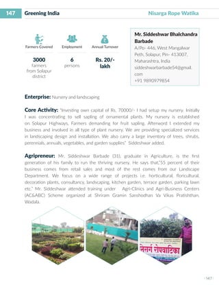 147
I 147 I
Farmers Covered Employment Annual Turnover
Greening India 		 	 Nisarga Rope Watika
Mr. Siddeshwar Bhalchandra
Barbade
A/Po- 446, West Mangalwar
Peth, Solapur, Pin- 413007,
Maharashtra, India
siddeshwarbarbade54@gmail.
com
+91 9890979854
Enterprise: Nursery and landscaping
Core Activity: “Investing own capital of Rs. 70000/- I had setup my nursery. Initially
I was concentrating to sell sapling of ornamental plants. My nursery is established
on Solapur Highways, Farmers demanding for fruit sapling. Afterword I extended my
business and involved in all type of plant nursery. We are providing specialized services
in landscaping design and installation. We also carry a large inventory of trees, shrubs,
perennials, annuals, vegetables, and garden supplies” Siddeshwar added.
Agripreneur: Mr. Siddeshwar Barbade (31), graduate in Agriculture, is the first
generation of his family to run the thriving nursery. He says that,”55 percent of their
business comes from retail sales and most of the rest comes from our Landscape
Department. We focus on a wide range of projects i.e. horticultural, floricultural,
decoration plants, consultancy, landscaping, kitchen garden, terrace garden, parking lawn
etc.” Mr. Siddeshwar attended training under Agri-Clinics and Agri-Business Centers
(AC&ABC) Scheme organized at Shriram Gramin Sanshodhan Va Vikas Pratishthan,
Wadala.
3000
farmers
from Solapur
district
6
persons
Rs. 20/-
lakh
 