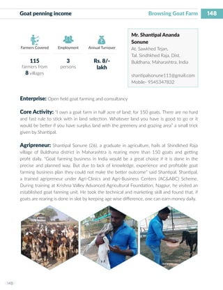 148
I 148 I
Farmers Covered Employment Annual Turnover
Goat penning income 			 	 Browsing Goat Farm
Mr. Shantipal Ananda
Sonune
At. Sawkhed Tejan,
Tal. Sindhkhed Raja, Dist.
Buldhana, Maharashtra, India
shantipalsonune111@gmail.com
Mobile- 9545347832
Enterprise: Open field goat farming and consultancy
Core Activity: “I own a goat farm in half acre of land; for 150 goats. There are no hard
and fast rule to stick with in land selection. Whatever land you have is good to go or it
would be better if you have surplus land with the greenery and grazing area” a small trick
given by Shantipal.
Agripreneur: Shantipal Sonune (26), a graduate in agriculture, hails at Shindkhed Raja
village of Buldhana district in Maharashtra is rearing more than 150 goats and getting
profit daily. “Goat farming business in India would be a great choice if it is done in the
precise and planned way. But due to lack of knowledge, experience and profitable goat
farming business plan they could not make the better outcome” said Shantipal. Shantipal,
a trained agripreneur under Agri-Clinics and Agri-Business Centers (AC&ABC) Scheme.
During training at Krishna Valley Advanced Agricultural Foundation, Nagpur, he visited an
established goat farming unit. He took the technical and marketing skill and found that, if
goats are rearing is done in slot by keeping age wise difference, one can earn money daily.
115
farmers from
8 villages
3
persons
Rs. 8/-
lakh
 
