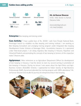 149
I 149 I
Farmers Covered Employment Annual Turnover
Golden bees adding profits 			 J. K. Agro
Mr. Jai Kunvar Sheoran
H.No.- 666, Sector- 6, Karnal,
Haryana, India
sheoranjk2@gmail.com
+91 9467343001
Enterprise: Bee-keeping and training center
Core Activity: “I have availed loan of Rs. 20.00/- Lakh from Punjab National Bank,
Premnagar branch to establish my Bee keeping and training institute. I am working as
Bee Keeping Consultant and arranging training program under Integrated Bee keeping
Development Center Scheme at Ramnager Distt.- Kurukshetra Haryana. It is sponsored
under Indo-Israel project. I am doing migratory Bee keeping in Haryana, Rajasthan and
Himachal Pradesh and promoting the concept of bee keeping to farmers of the respective
states” Sheoran adds.
Agripreneur: “After retirement as an Agriculture Department Officer for development
of bee keeping in Haryana, I had the desire to start my second earning in promotion of
bee keeping in Haryana. During my tenure I was aware about the Agri-Clinics and Agri-
Business Centers (AC&ABC) Scheme. I approached to Indian Society of Agri-Business
Professionals (ISAP), Karnal and attended the training program with 100% attendance” Mr.
Jai Kunvar Sheoran (61) recalls his journey of entrepreneurship in bee keeping.
500
farmers from
50 villages
5
persons
Rs. 50/-
lakh
 