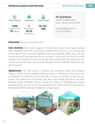 150
I 150 I
Farmers Covered Employment Annual Turnover
Herbaceous plants teach diversity			 Bhai Farm & Nursery
Mr. Sunil Kumar
At-Vill.- Rasulpur Kalan,
Distt.- Karnal, Haryana, India
tejash4060@gmail.com
+91 9518290001
Enterprise: Nursery and training center
Core Activity: With Credit support of Rs.16.20 lakh availed from Punjab National
bank, Phushgarh Karnal, Mr. Sunil Kumar established his nursery in 2 acre of land and
started sale of fruit, ornamental, vegetable, cactus and vegetable sapling. Very soon the
nursery became the training center for the rural youth. They visited and trained in nursery
activities. Sunil expanded his business through these trained youth by supplying the raw
material on buy back mode. By seeing the extension services, NABARD released him 36
percent subsidy.
Agripreneur: Mr. Sunil Kumar, a laborious and innovative farmer from Rasalpur
village of Karnal, Haryana holding certificate course in horticulture, joined nursery for
his livelihood. He learnt all the technical skill in nursery. He wanted to start his own
nursery. The opportunity of becaming own boss came through Agri-Clinics and Agri-
Business Centers (AC&ABC) Scheme running for creation of self-employment among
agri-professional. He quit his job and approached the Indian Society of Agri-Business
Professionals (ISAP), Karnal and enrolled for training program.
1200
farmers from
70 villages
5
Permanent,
10-15
Temporary
Rs. 25/-
lakh
 