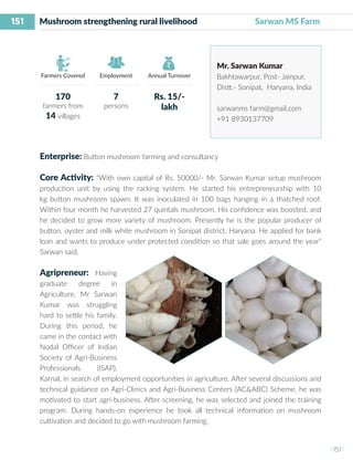 151
I 151 I
Farmers Covered Employment Annual Turnover
Mushroom strengthening rural livelihood	 Sarwan MS Farm
Mr. Sarwan Kumar
Bakhtawarpur, Post- Jainpur,
Distt.- Sonipat, Haryana, India
sarwanms farm@gmail.com
+91 8930137709
Enterprise: Button mushroom farming and consultancy
Core Activity: “With own capital of Rs. 50000/- Mr. Sarwan Kumar setup mushroom
production unit by using the racking system. He started his entrepreneurship with 10
kg button mushroom spawn. It was inoculated in 100 bags hanging in a thatched roof.
Within four month he harvested 27 quintals mushroom. His confidence was boosted, and
he decided to grow more variety of mushroom. Presently he is the popular producer of
button, oyster and milk white mushroom in Sonipat district, Haryana. He applied for bank
loan and wants to produce under protected condition so that sale goes around the year”
Sarwan said.
Agripreneur: Having
graduate degree in
Agriculture, Mr Sarwan
Kumar was struggling
hard to settle his family.
During this period, he
came in the contact with
Nodal Officer of Indian
Society of Agri-Business
Professionals (ISAP),
Karnal, in search of employment opportunities in agriculture. After several discussions and
technical guidance on Agri-Clinics and Agri-Business Centers (AC&ABC) Scheme, he was
motivated to start agri-business. After screening, he was selected and joined the training
program. During hands-on experience he took all technical information on mushroom
cultivation and decided to go with mushroom farming.
170
farmers from
14 villages
7
persons
Rs. 15/-
lakh
 