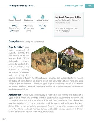152
I 152 I
Farmers Covered Employment Annual Turnover
Trading income by Goats 			 		 Shirkar Agor Tech
Mr. Amol Gangaram Shirkar
At/Po/ Kothawade, Ratnagiri,
Maharshtra, India
amol.shirkar.as@gmail.com
+91 9673377943
Enterprise: Goat tading and consultancy
Core Activity: “Under
credit component of
AC&ABC Scheme, the
loan support of Rs. 5/-
lakh from Bank of India-
Kothawade branch,
helped to establish the
goat unit. Initially, I was
involved in breeding
and sale of Osmanabadi
goat, by seeing the
growing demand of farmers for different goats, I searched and contacted different markets
for trading of goats. Now, I am trading breeds like Jamunapari, Shirohi, Kota, and West
Bengal as per requirements. I extend all types of goat consultancy, around 1000 farmers
are advised. NABARD released 36 percent subsidy for extension services” informed Mr.
Amol Gangaram Shirkar.
Agripreneur: “Shirkar Agro Tech industry is involved in goat farming and trading of all
types of goat breeds and promote to Indian goat industry development. No doubt that
Indian goat industry is still in its infancy, if we look from commercial point of view. But
now this industry is becoming organizing”, said the owner and agripreneur Mr. Amol
Shirkar (31). He has agriculture background. Amol is trained with entrepreneurial skill
under Agri-Clinics and Agri-Business Centers (AC&ABC) Scheme, organized at Shriram
Gramin Sanshodhan Va Vikas Pratishthan, Osmanabad.
1000
farmers from
25 villages
3 persons,
15 unskilled
labour
Rs. 15/-
lakh
 