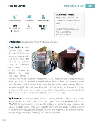 154
I 154 I
Farmers Covered Employment Annual Turnover
Feed for Growth			 			 Pearl Agrifeed Spot
Dr. Mudasir Rashid
Jaroka Park, Safapora, Dist.
Ganderbal, Jammu & Kashmir,
India
mudasir.rather0@gmail.com
+91 9906838739
+91 8715843753
Enterprise: Consultancy on Animal feed intake and sales
Core Activity: “Pearl
Agrifeed Spot’ stock
all type of feeds and
fodder for cattle, poultry
and fishery. Over 150
products are available
today at unbeatable
prices. Major products
of the company are
stocked in shop.
The Nodal Officer of
Indian Society of Agri-Business Professionals (ISAP), Srinagar, helped to prepare detailed
project report for Rs. 5/- lakh. I applied and got sanction from the Jammu & Kashmir
Bank, Safapora branch. I partnered with more than five animal feed companies. My day is
started with visit to the dairy farm. After visit I calculate the require demands and deliver
to doorstep of farmers. I am involved in organization of vaccination camps along with the
staff of state department of animal husbandry, Jammu” Mudasir said.
Agripreneur: Dr. Mudasir Rashid (32) is Doctorate in Fishery Sciences from Jammu
& Kashmir. He is a trained agripreneur under Agri-Clinics and Agri-Business Centers
(AC&ABC) Scheme. In order to improve the ability of an animal to grow, reproduce and
produce outputs such as milk, wool, draught power and transport., essential nutrients
in the form of energy, proteins, minerals, vitamins and water must be provided. Hence I
decided to open the animal feed shop” Dr. Mudasir explained.
500
farmers from
5 villages
1
person
Rs. 15/-
lakh
 