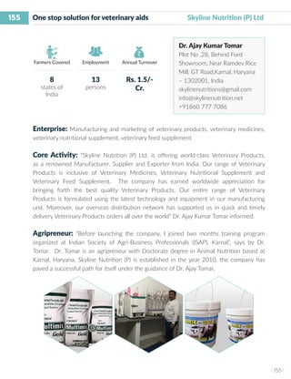 155
I 155 I
Farmers Covered Employment Annual Turnover
One stop solution for veterinary aids	 Skyline Nutrition (P) Ltd
Dr. Ajay Kumar Tomar
Plot No .28, Behind Ford
Showroom, Near Ramdev Rice
Mill, GT Road,Karnal, Haryana
– 1302001, India
skylinenutritions@gmail.com
info@skylinenutrition.net
+91860 777 7086
Enterprise: Manufacturing and marketing of veterinary products, veterinary medicines,
veterinary nutritional supplement, veterinary feed supplement
Core Activity: “Skyline Nutrition (P) Ltd. is offering world-class Veterinary Products,
as a renowned Manufacturer, Supplier and Exporter from India. Our range of Veterinary
Products is inclusive of Veterinary Medicines, Veterinary Nutritional Supplement and
Veterinary Feed Supplement. The company has earned worldwide appreciation for
bringing forth the best quality Veterinary Products. Our entire range of Veterinary
Products is formulated using the latest technology and equipment in our manufacturing
unit. Moreover, our overseas distribution network has supported us in quick and timely
delivery Veterinary Products orders all over the world” Dr. Ajay Kumar Tomar informed.
Agripreneur: “Before launching the company, I joined two months training program
organized at Indian Society of Agri-Business Professionals (ISAP), Karnal”, says by Dr.
Tomar. Dr. Tomar is an agripreneur with Doctorate degree in Animal Nutrition based at
Karnal, Haryana. Skyline Nutrition (P) is established in the year 2010, the company has
paved a successful path for itself under the guidance of Dr. Ajay Tomar,
8
states of
India
13
persons
Rs. 1.5/-
Cr.
 