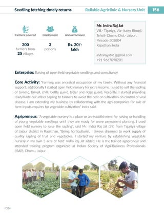 156
I 156 I
Farmers Covered Employment Annual Turnover
Seedling fetching timely returns	 Reliable Agriclinic & Nursery Unit
Mr. Indra Raj Jat
Vill.- Tigariya, Via- Itawa Bhopji,
Tehsil- Chomu Dist.- Jaipur ,
Pincode-303804
Rajasthan, India
indrarajjat41@gmail.com
+91 9667090201
Enterprise: Raising of open field vegetable seedlings and consultancy
Core Activity: “Farming was ancestral occupation of my family. Without any financial
support, additionally I started open field nursery for extra income. I used to sell the sapling
of tomato, brinjal, chilli, bottle guard, bitter and ridge guard. Recently, I started providing
readymade cucumber sapling to farmers to avoid the cost of cultivation on control of viral
disease. I am extending my business by collaborating with the agri-companies for sale of
farm-inputs requires for vegetable cultivation” Indra said.
Agripreneur: “A vegetable nursery is a place or an establishment for raising or handling
of young vegetable seedlings until they are ready for more permanent planting. I used
open field nursery to raise the sapling”, said Mr. Indra Raj Jat (29) from Tigariya village
of Jaipur district in Rajasthan. “Being horticulturist, I always dreamed to work supply of
quality sapling of fruit and vegetables. I started my venture by establishing vegetable
nursery in my own 5 acre of field” Indra Raj Jat added. He is the trained agripreneur and
attended training program organized at Indian Society of Agri-Business Professionals
(ISAP), Chomu, Jaipur.
300
farmers from
25 villages
3
persons
Rs. 20/-
lakh
 