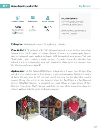 157
I 157 I
Farmers Covered Employment Annual Turnover
Apple figuring out profit	 				 Big Farmer
Mr. Mir Gohwar
Kursoo Rajbagh, Srinagar,
Jammu & Kashmir, India
gowharonline2@yahoo.co.in
+91 9797203954
Enterprise: Marketing farm-inputs for apple crop cultivation
Core Activity: “A total cost of Rs. 35/- lakh was invested to start the farm input shop.
Srinagar is the hub for apple production. Majority of farmers are growing apple, hence I
decided to keep all inputs available in shop to fulfill the needs of apple growers” Mir said.
“Additionally, I give complete scientific package of practices for apple cultivation from
cultural practices to harvesting along with information about pests and diseases, their
identification and control as well”.
Agripreneur: Mr. Mir Gohwar (40) is Master in Agricultural Sciences from Srinagar. After
completing his studies he worked for 5 year in private agri-companies. Owing to dreaming
of being his own boss, he left job and started searching for the alternative earning
sources. During this period, he was informed about the Agri-Clinics and Agri-Business
Centers (AC&ABC) Scheme. He contacted the Nodal Officer at Indian Society of Agri-
Business Professionals (ISAP), Srinagar and deliberate over all the information about the
scheme. Without delay he joined the training program.
5000
farmers from
100 villages
2
persons
Rs. 1/-
Cr.
 