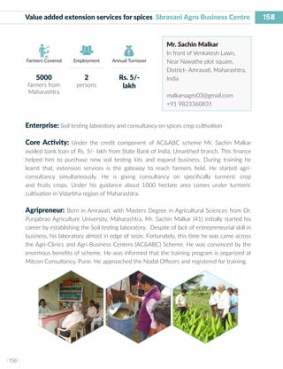 158
I 158 I
Farmers Covered Employment Annual Turnover
Value added extension services for spices Shravani Agro Business Centre
Mr. Sachin Malkar
In front of Venkatesh Lawn,
Near Nawathe plot square,
District- Amravati, Maharashtra,
India
malkarsagro03@gmail.com
+91 9823360831
Enterprise: Soil testing laboratory and consultancy on spices crop cultivation
Core Activity: Under the credit component of AC&ABC scheme Mr. Sachin Malkar
availed bank loan of Rs. 5/- lakh from State Bank of India, Umarkhed branch. This finance
helped him to purchase new soil testing kits and expand business. During training he
learnt that, extension services is the gateway to reach farmers field. He started agri-
consultancy simultaneously. He is giving consultancy on specifically turmeric crop
and fruits crops. Under his guidance about 1000 hectare area comes under turmeric
cultivation in Vidarbha region of Maharashtra.
Agripreneur: Born in Amravati, with Masters Degree in Agricultural Sciences from Dr.
Punjabrao Agriculture University, Maharashtra, Mr. Sachin Malkar (41) initially started his
career by establishing the Soil testing laboratory. Despite of lack of entrepreneurial skill in
business, his laboratory almost in edge of seize. Fortunately, this time he was came across
the Agri-Clinics and Agri-Business Centers (AC&ABC) Scheme. He was convinced by the
enormous benefits of scheme. He was informed that the training program is organized at
Mitcon Consultancy, Pune. He approached the Nodal Officers and registered for training.
5000
farmers from
Maharashtra
2
persons
Rs. 5/-
lakh
 
