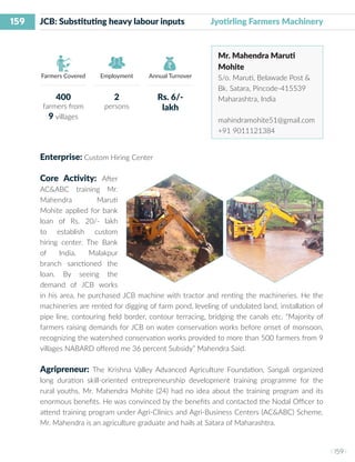 159
I 159 I
Farmers Covered Employment Annual Turnover
JCB: Substituting heavy labour inputs	 Jyotirling Farmers Machinery
Mr. Mahendra Maruti
Mohite
S/o. Maruti, Belawade Post &
Bk. Satara, Pincode-415539
Maharashtra, India
mahindramohite51@gmail.com
+91 9011121384
Enterprise: Custom Hiring Center
Core Activity: After
AC&ABC training Mr.
Mahendra Maruti
Mohite applied for bank
loan of Rs. 20/- lakh
to establish custom
hiring center. The Bank
of India, Malakpur
branch sanctioned the
loan. By seeing the
demand of JCB works
in his area, he purchased JCB machine with tractor and renting the machineries. He the
machineries are rented for digging of farm pond, leveling of undulated land, installation of
pipe line, contouring field border, contour terracing, bridging the canals etc. “Majority of
farmers raising demands for JCB on water conservation works before onset of monsoon,
recognizing the watershed conservation works provided to more than 500 farmers from 9
villages NABARD offered me 36 percent Subsidy” Mahendra Said.
Agripreneur: The Krishna Valley Advanced Agriculture Foundation, Sangali organized
long duration skill-oriented entrepreneurship development training programme for the
rural youths. Mr. Mahendra Mohite (24) had no idea about the training program and its
enormous benefits. He was convinced by the benefits and contacted the Nodal Officer to
attend training program under Agri-Clinics and Agri-Business Centers (AC&ABC) Scheme.
Mr. Mahendra is an agriculture graduate and hails at Satara of Maharashtra.
400
farmers from
9 villages
2
persons
Rs. 6/-
lakh
 