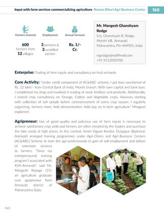 160
I 160 I
Farmers Covered Employment Annual Turnover
Input with farm services commercializing agriculture Raman Bihari Agri Business Center
Mr. Mangesh Ghanshyam
Rodge
S/o. Ghanshyam B. Rodge,
Morshi Vill., Amravati,
Maharashtra, Pin-444905, India
mgrodge@rediffmail.com
+91 9112020700
Enterprise: Trading of farm inputs and consultancy on fruit orchards
Core Activity: “Under credit component of AC&ABC scheme, I got loan sanctioned of
Rs. 12 lakh/- from Central Bank of India, Morshi branch. With own capital and bank loan,
I established my shop and involved in trading of seed, fertilizer and pesticide. Additionally,
I extend crop consultancy on Orange, Cotton and Vegetable crops. Advisory starting
with collection of soil sample before commencement of every crop season. I regularly
organizing, farmers meet, field demonstration, field day on hi-tech agriculture” Mnagesh
explained.
Agripreneur: Use of good quality and judicious use of farm inputs is necessary to
achieve satisfactory crop yield and farmers are often cheated by the traders and purchase
the fake seeds at high prices. In this context, Krishi Vigyan Kendra, Durgapur (Badnera),
Amravati arranged training programmes under Agri-Clinics and Agri-Business Centers
(AC&ABC) Scheme to train the agri-professionals to gain of self-employment and deliver
of extension services
to farmers. “Since my
entrepreneurial training
program I associated with
KVK-Amravati”, said Mr.
Mangesh Rodage (37),
an agriculture graduate
cum agripreneur form
Amravati district of
Maharashtra State.
600
farmers from
12 villages
3 persons &
3 unskilled
person
Rs. 1/-
Cr.
 