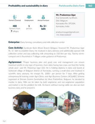 162
I 162 I
Farmers Covered Employment Annual Turnover
Profitability and sustainability in diary	 Parishvantha Dairy Farm
Mr. Pradumnya Ugar
A/p Sankonatti, tq Athani,
Dist: Belgaum
Karnataka Pin: 591304,
Karnataka, India
pradyumnaugar@gmail.com
+91 9481104037
Enterprise: Dairy farming, consultancy and milk collection center
Core Activity: Syndicate Bank Athani Branch Belagavi, financed Mr. Pradumnya Ugar
Rs. 5/- lakh to establish Dairy. He involved in dairy advisory and additionally opened milk
collection center and was collecting milk amounting to 150 litre per day. Twenty vermi-
compost unit is flourished in 7 villages under guidance of Pradumnya.
Agripreneur: “Proper business plan and good care and management can ensure
maximum profits in any type of business. Even dairy having two cows can feed the family
whole year”, said Mr. Prdumnya Ugar (33). He is holding diploma in dairy and based at
Sankonati village of Belgaum district of Karnataka, running a small diary and involved in
scientific dairy advisory. He charges Rs. 1000/- per person for 7 days. After getting
entrepreneurial training under Agri-Clinics and Agri-Business Centers (AC&ABC) Scheme
organized at Shriram Gramin Sanshodhan Va Vikas Pratishthan, Belgaum, he decided to
involve in dairy. Milk can be taken by both vegetarian and non-vegetarian population
and market is not the problem for milk. He learnt, without rearing cattle can also we start
business dairy and he proved it.
480
farmers from
7 villages
1
person
Rs. 5/-
lakh
 
