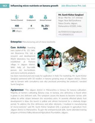 163
I 163 I
Farmers Covered Employment Annual Turnover
Influencing micro-nutrients on banana growth Jain Bioscience Pvt. Ltd.
Mr. Sumit Kishor Sanghavi
At-po- Plot No. 117, Vishanji
Nagar, Near Bal Gandharva
Natya Gruaha, Jalgoan,
Maharashtra-425001, India
sks7058551111@gmail.com
+91 0705855111
Enterprise: Manufacturing unit of micro-neutrients
Core Activity: Investing
own capital of Rs. 15/- lakh,
Jain Bioscience Pvt. Ltd. a
research and development
(R&D) laboratory has been
established at Pachora
village in Jalgaon district.
With help of four-skills
person, ten bio-fertilizers
and micro-nutrients products
has been manufactured and ready for application in field. For marketing, Mr. Sumit Kishor
Sanghavi partnered with 50 retailers in banana growing areas of Jalgaon district. Direct
sale to farmers with consultancy was also practiced promoting the products”, narrated
Sumit Sanghavi.
Agripreneur: “The Jalgaon district in Maharashtra is famous for banana cultivation.
Majority of farmers cultivating Banana crop. In banana, zinc deficiency is found when
it grows in zinc deficient soils. The symptom causes the leaves to become narrow, with
yellow to white stripes between the secondary veins. In severely affected plants fruit
development is slow; the bunch is yellow and almost horizontal for a relatively longer
period. To address the Zinc deficiency and other elements, I involved in manufacturing
of micro-nutrients” said Mr. Sumit Kishor Sanghavi (24), a graduate in agriculture from
Jalgaon district in Maharashtra. To gain the entrepreneurial skills, Sumit attended training
program at Krishna Valley Advanced Agriculture Foundation, Jalgaon.
400
farmers from
20 villages
4
persons
Rs. 25/-
lakh
 