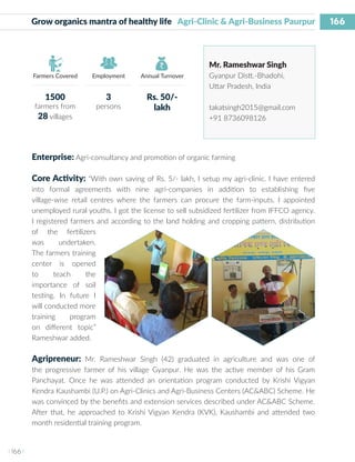 166
I 166 I
Farmers Covered Employment Annual Turnover
Grow organics mantra of healthy life Agri-Clinic & Agri-Business Paurpur
Mr. Rameshwar Singh
Gyanpur Distt.-Bhadohi,
Uttar Pradesh, India
takatsingh2015@gmail.com
+91 8736098126
Enterprise: Agri-consultancy and promotion of organic farming
Core Activity: “With own saving of Rs. 5/- lakh, I setup my agri-clinic. I have entered
into formal agreements with nine agri-companies in addition to establishing five
village-wise retail centres where the farmers can procure the farm-inputs. I appointed
unemployed rural youths. I got the license to sell subsidized fertilizer from IFFCO agency.
I registered farmers and according to the land holding and cropping pattern, distribution
of the fertilizers
was undertaken.
The farmers training
center is opened
to teach the
importance of soil
testing. In future I
will conducted more
training program
on different topic”
Rameshwar added.
Agripreneur: Mr. Rameshwar Singh (42) graduated in agriculture and was one of
the progressive farmer of his village Gyanpur. He was the active member of his Gram
Panchayat. Once he was attended an orientation program conducted by Krishi Vigyan
Kendra Kaushambi (U.P.) on Agri-Clinics and Agri-Business Centers (AC&ABC) Scheme. He
was convinced by the benefits and extension services described under AC&ABC Scheme.
After that, he approached to Krishi Vigyan Kendra (KVK), Kaushambi and attended two
month residential training program.
1500
farmers from
28 villages
3
persons
Rs. 50/-
lakh
 