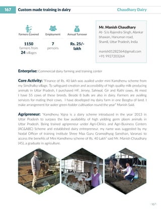 167
I 167 I
Farmers Covered Employment Annual Turnover
Custom made training in dairy 			 Chaudhary Dairy
Mr. Manish Chaudhary
At- S/o Rajendra Singh, Alankar
bhawan, Hanuman road,
Shamli, Uttar Pradesh, India
manish01282364@gmail.com
+91 9927203264
Enterprise: Commercial dairy farming and training center
Core Activity: “Finance of Rs. 40 lakh was availed under mini Kamdhenu scheme from
my Simdhalka village. To safeguard creation and accessibility of high quality milk producing
animals in Uttar Pradesh, I purchased HF, Jersey, Sahiwal, Gir and Rathi cows. At most
I have 55 cows of these breeds. Beside 8 bulls are also in dairy. Farmers are availing
services for mating their cows. I have developed my dairy farm in one Beegha of land. I
make arrangement for water green fodder cultivation round the year” Manish Said.
Agripreneur: “Kamdhenu Yojna is a dairy scheme introduced in the year 2013 in
Uttar Pradesh to surpass the low availability of high yielding germ plasm animals in
Uttar Pradesh. Being trained agripreneur under Agri-Clinics and Agri-Business Centers
(AC&ABC) Scheme and established dairy entrepreneur, my name was suggested by my
Nodal Officer of training institute Shree Maa Guru Gramodhyog Sansthan, Varanasi to
access the benefits of Mini Kamdhenu scheme of Rs. 40 Lakh” said Mr. Manish Chaudhary
(45), a graduate in agriculture.
1150
farmers from
24 villages
7
persons
Rs. 25/-
lakh
 
